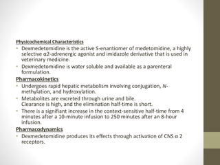 Physicochemical Characteristics
• Dexmedetomidine is the active S-enantiomer of medetomidine, a highly
selective α2-adrenergic agonist and imidazole derivative that is used in
veterinary medicine.
• Dexmedetomidine is water soluble and available as a parenteral
formulation.
Pharmacokinetics
• Undergoes rapid hepatic metabolism involving conjugation, N-
methylation, and hydroxylation.
• Metabolites are excreted through urine and bile.
Clearance is high, and the elimination half-time is short.
• There is a signifiant increase in the context-sensitive half-time from 4
minutes after a 10-minute infusion to 250 minutes after an 8-hour
infusion.
Pharmacodynamics
• Dexmedetomidine produces its effects through activation of CNS α 2
receptors.
 