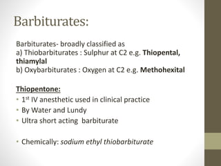 Barbiturates:
Barbiturates- broadly classified as
a) Thiobarbiturates : Sulphur at C2 e.g. Thiopental,
thiamylal
b) Oxybarbiturates : Oxygen at C2 e.g. Methohexital
Thiopentone:
• 1st IV anesthetic used in clinical practice
• By Water and Lundy
• Ultra short acting barbiturate
• Chemically: sodium ethyl thiobarbiturate
 