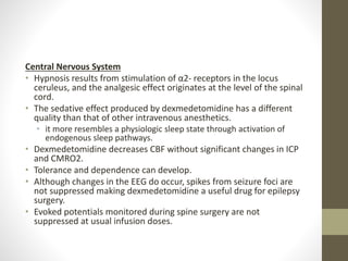 Central Nervous System
• Hypnosis results from stimulation of α2- receptors in the locus
ceruleus, and the analgesic effect originates at the level of the spinal
cord.
• The sedative effect produced by dexmedetomidine has a different
quality than that of other intravenous anesthetics.
• it more resembles a physiologic sleep state through activation of
endogenous sleep pathways.
• Dexmedetomidine decreases CBF without significant changes in ICP
and CMRO2.
• Tolerance and dependence can develop.
• Although changes in the EEG do occur, spikes from seizure foci are
not suppressed making dexmedetomidine a useful drug for epilepsy
surgery.
• Evoked potentials monitored during spine surgery are not
suppressed at usual infusion doses.
 