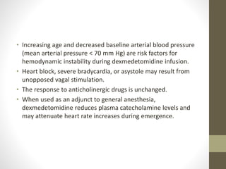 • Increasing age and decreased baseline arterial blood pressure
(mean arterial pressure < 70 mm Hg) are risk factors for
hemodynamic instability during dexmedetomidine infusion.
• Heart block, severe bradycardia, or asystole may result from
unopposed vagal stimulation.
• The response to anticholinergic drugs is unchanged.
• When used as an adjunct to general anesthesia,
dexmedetomidine reduces plasma catecholamine levels and
may attenuate heart rate increases during emergence.
 