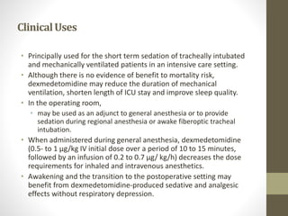 ClinicalUses
• Principally used for the short term sedation of tracheally intubated
and mechanically ventilated patients in an intensive care setting.
• Although there is no evidence of benefit to mortality risk,
dexmedetomidine may reduce the duration of mechanical
ventilation, shorten length of ICU stay and improve sleep quality.
• In the operating room,
• may be used as an adjunct to general anesthesia or to provide
sedation during regional anesthesia or awake fiberoptic tracheal
intubation.
• When administered during general anesthesia, dexmedetomidine
(0.5- to 1 μg/kg IV initial dose over a period of 10 to 15 minutes,
followed by an infusion of 0.2 to 0.7 μg/ kg/h) decreases the dose
requirements for inhaled and intravenous anesthetics.
• Awakening and the transition to the postoperative setting may
benefit from dexmedetomidine-produced sedative and analgesic
effects without respiratory depression.
 