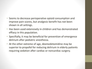 • Seems to decrease perioperative opioid consumption and
improve pain scores, but analgesic benefit has not been
shown in all settings.
• Has been used extensively in children and has demonstrated
effiacy in this population.
• Specifially, it may be beneficial for prevention of emergence
delirium after pediatric anesthesia.
• At the other extreme of age, dexmedetomidine may be
superior to propofol for reducing delirium in elderly patients
requiring sedation after cardiac or noncardiac surgery.
 