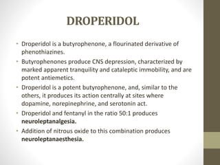 DROPERIDOL
• Droperidol is a butyrophenone, a flourinated derivative of
phenothiazines.
• Butyrophenones produce CNS depression, characterized by
marked apparent tranquility and cataleptic immobility, and are
potent antiemetics.
• Droperidol is a potent butyrophenone, and, similar to the
others, it produces its action centrally at sites where
dopamine, norepinephrine, and serotonin act.
• Droperidol and fentanyl in the ratio 50:1 produces
neuroleptanalgesia.
• Addition of nitrous oxide to this combination produces
neuroleptanaesthesia.
 