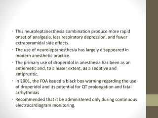 • This neuroleptanesthesia combination produce more rapid
onset of analgesia, less respiratory depression, and fewer
extrapyramidal side effects.
• The use of neuroleptanesthesia has largely disappeared in
modern anesthetic practice.
• The primary use of droperidol in anesthesia has been as an
antiemetic and, to a lesser extent, as a sedative and
antipruritic.
• In 2001, the FDA issued a black box warning regarding the use
of droperidol and its potential for QT prolongation and fatal
arrhythmias
• Recommended that it be administered only during continuous
electrocardiogram monitoring.
 