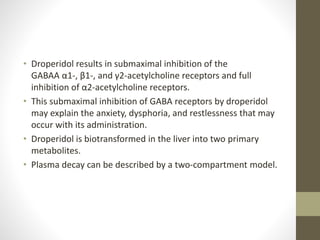 • Droperidol results in submaximal inhibition of the
GABAA α1-, β1-, and γ2-acetylcholine receptors and full
inhibition of α2-acetylcholine receptors.
• This submaximal inhibition of GABA receptors by droperidol
may explain the anxiety, dysphoria, and restlessness that may
occur with its administration.
• Droperidol is biotransformed in the liver into two primary
metabolites.
• Plasma decay can be described by a two-compartment model.
 