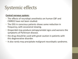 Systemic effects
Central nervous system:
• The effects of neurolept anesthetics on human CBF and
CMRO2 have not been studied.
• The EEG in conscious patients shows some reduction in
frequency, with occasional slowing.
• Droperidol may produce extrapyramidal signs and worsens the
symptoms of Parkinson disease.
• the drug should be used with great caution in patients with
this degenerative disorder.
• It also rarely may precipitate malignant neuroleptic syndrome.
 