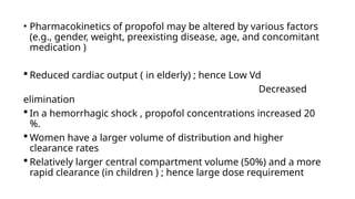 • Pharmacokinetics of propofol may be altered by various factors
(e.g., gender, weight, preexisting disease, age, and concomitant
medication )
 Reduced cardiac output ( in elderly) ; hence Low Vd
Decreased
elimination
 In a hemorrhagic shock , propofol concentrations increased 20
%.
 Women have a larger volume of distribution and higher
clearance rates
 Relatively larger central compartment volume (50%) and a more
rapid clearance (in children ) ; hence large dose requirement
 