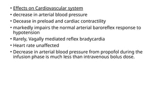 • Effects on Cardiovascular system
• decrease in arterial blood pressure
• Decease in preload and cardiac contractility
• markedly impairs the normal arterial baroreflex response to
hypotension
• Rarely, Vagally mediated reflex bradycardia
• Heart rate unaffected
• Decrease in arterial blood pressure from propofol during the
infusion phase is much less than intravenous bolus dose.
 