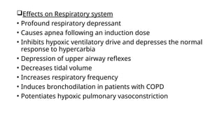 Effects on Respiratory system
• Profound respiratory depressant
• Causes apnea following an induction dose
• Inhibits hypoxic ventilatory drive and depresses the normal
response to hypercarbia
• Depression of upper airway reflexes
• Decreases tidal volume
• Increases respiratory frequency
• Induces bronchodilation in patients with COPD
• Potentiates hypoxic pulmonary vasoconstriction
 