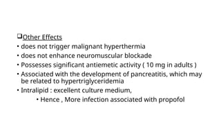 Other Effects
• does not trigger malignant hyperthermia
• does not enhance neuromuscular blockade
• Possesses significant antiemetic activity ( 10 mg in adults )
• Associated with the development of pancreatitis, which may
be related to hypertriglyceridemia
• Intralipid : excellent culture medium,
• Hence , More infection associated with propofol
 