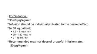 • For Sedation :
 30-60 μg/kg/min
 Infusion should be individually titrated to the desired effect
 In 50 kg patient;
• 1.5 – 3 mg / min
• 90 – 180 mg / hr
• 9 – 18 ml / hr
 Recommended maximal dose of propofol infusion rate :
80 μg/kg/min
 