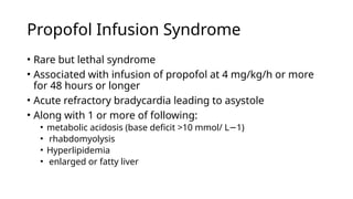 Propofol Infusion Syndrome
• Rare but lethal syndrome
• Associated with infusion of propofol at 4 mg/kg/h or more
for 48 hours or longer
• Acute refractory bradycardia leading to asystole
• Along with 1 or more of following:
• metabolic acidosis (base deficit >10 mmol/ L 1)
−
• rhabdomyolysis
• Hyperlipidemia
• enlarged or fatty liver
 