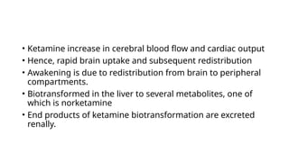 • Ketamine increase in cerebral blood flow and cardiac output
• Hence, rapid brain uptake and subsequent redistribution
• Awakening is due to redistribution from brain to peripheral
compartments.
• Biotransformed in the liver to several metabolites, one of
which is norketamine
• End products of ketamine biotransformation are excreted
renally.
 