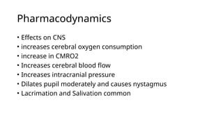 Pharmacodynamics
• Effects on CNS
• increases cerebral oxygen consumption
• increase in CMRO2
• Increases cerebral blood flow
• Increases intracranial pressure
• Dilates pupil moderately and causes nystagmus
• Lacrimation and Salivation common
 