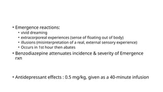 • Emergence reactions:
• vivid dreaming
• extracorporeal experiences (sense of floating out of body)
• illusions (misinterpretation of a real, external sensory experience)
• Occurs in 1st hour then abates
• Benzodiazepine attenuates incidence & severity of Emergence
rxn
• Antidepressant effects : 0.5 mg/kg, given as a 40-minute infusion
 