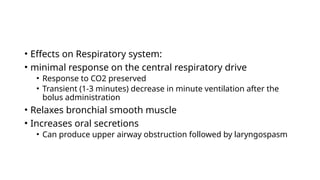 • Effects on Respiratory system:
• minimal response on the central respiratory drive
• Response to CO2 preserved
• Transient (1-3 minutes) decrease in minute ventilation after the
bolus administration
• Relaxes bronchial smooth muscle
• Increases oral secretions
• Can produce upper airway obstruction followed by laryngospasm
 