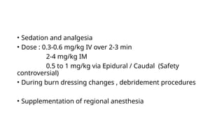 • Sedation and analgesia
• Dose : 0.3-0.6 mg/kg IV over 2-3 min
2-4 mg/kg IM
0.5 to 1 mg/kg via Epidural / Caudal (Safety
controversial)
• During burn dressing changes , debridement procedures
• Supplementation of regional anesthesia
 