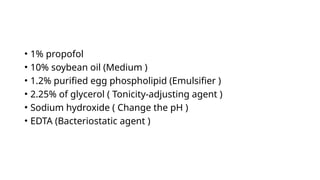 • 1% propofol
• 10% soybean oil (Medium )
• 1.2% purified egg phospholipid (Emulsifier )
• 2.25% of glycerol ( Tonicity-adjusting agent )
• Sodium hydroxide ( Change the pH )
• EDTA (Bacteriostatic agent )
 