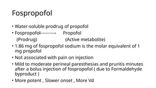 Fospropofol
• Water-soluble prodrug of propofol
• Fospropofol Propofol
(Prodrug) (Active metabolite)
• 1.86 mg of fospropofol sodium is the molar equivalent of 1
mg propofol
• Not associated with pain on injection
• Mild to moderate perineal paresthesias and pruritis minutes
after a bolus injection of fospropofol ( due to Formaldehyde
byproduct )
• More potent , Slower onset , More Vd
 