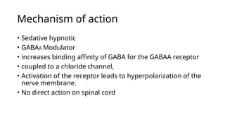 Mechanism of action
• Sedative hypnotic
• GABAA Modulator
• increases binding affinity of GABA for the GABAA receptor
• coupled to a chloride channel,
• Activation of the receptor leads to hyperpolarization of the
nerve membrane.
• No direct action on spinal cord
 