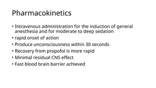 Pharmacokinetics
• Intravenous administration for the induction of general
anesthesia and for moderate to deep sedation
• rapid onset of action
• Produce unconsciousness within 30 seconds
• Recovery from propofol is more rapid
• Minimal residual CNS effect
• Fast blood brain barrier achieved
 