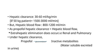 • Hepatic clearance: 30-60 ml/kg/min
[If 50 kg patient= 1500-3000 ml/min]
• But, Hepatic blood flow : 800-1200 ml/min
• As propofol hepatic clearance > Hepatic blood flow,
 Extrahepatic elimination does occur.i.e Renal and Pulmonary
• Under hepatic clearance,
Propofol glucoronidation Inactive metabolites
(Water soluble excreted
in urine)
 