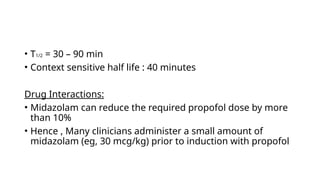 • T1/2 = 30 – 90 min
• Context sensitive half life : 40 minutes
Drug Interactions:
• Midazolam can reduce the required propofol dose by more
than 10%
• Hence , Many clinicians administer a small amount of
midazolam (eg, 30 mcg/kg) prior to induction with propofol
 
