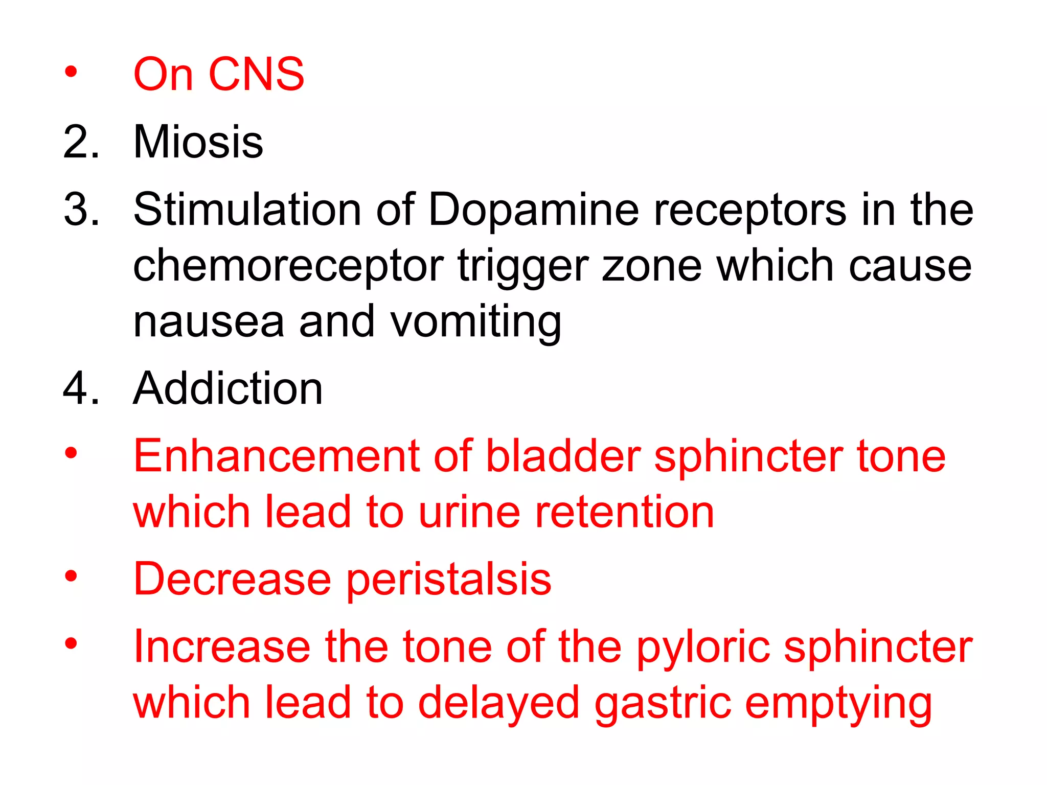 On CNS Miosis Stimulation of Dopamine receptors in the chemoreceptor trigger zone which cause nausea and vomiting Addiction  Enhancement of bladder sphincter tone which lead to urine retention Decrease peristalsis Increase the tone of the pyloric sphincter which lead to delayed gastric emptying   