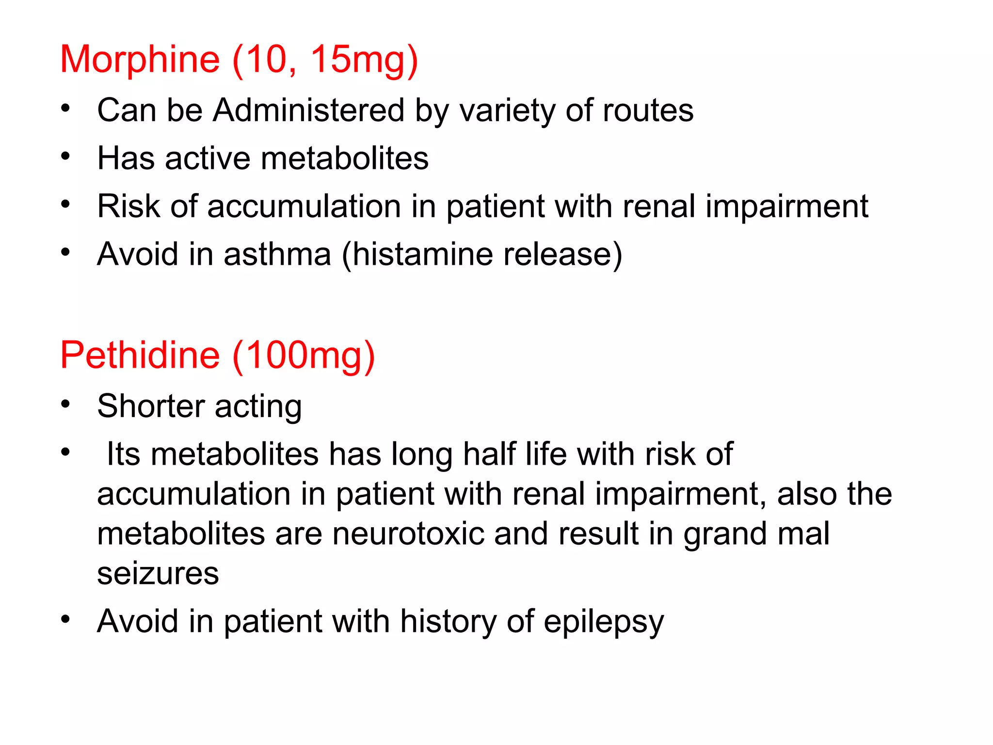 Morphine (10, 15mg) Can be Administered by variety of routes Has active metabolites Risk of accumulation in patient with renal impairment Avoid in asthma (histamine release) Pethidine (100mg) Shorter acting Its metabolites has long half life with risk of accumulation in patient with renal impairment, also the metabolites are neurotoxic and result in grand mal seizures Avoid in patient with history of epilepsy  
