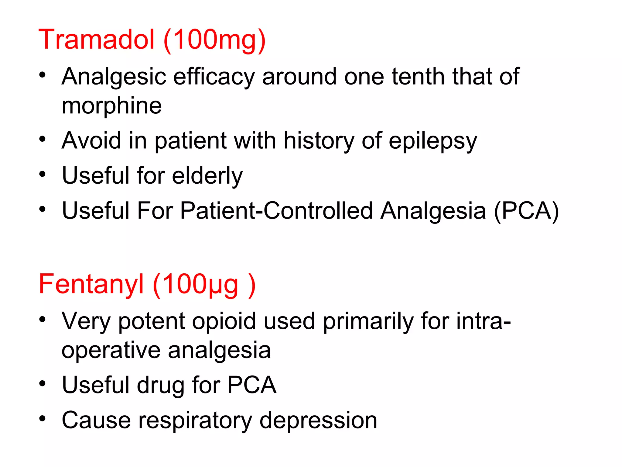 Tramadol (100mg) Analgesic efficacy around one tenth that of morphine Avoid in patient with history of epilepsy Useful for elderly Useful For Patient-Controlled Analgesia (PCA) Fentanyl (100 μ g ) Very potent opioid used primarily for intra-operative analgesia Useful drug for PCA Cause respiratory depression  