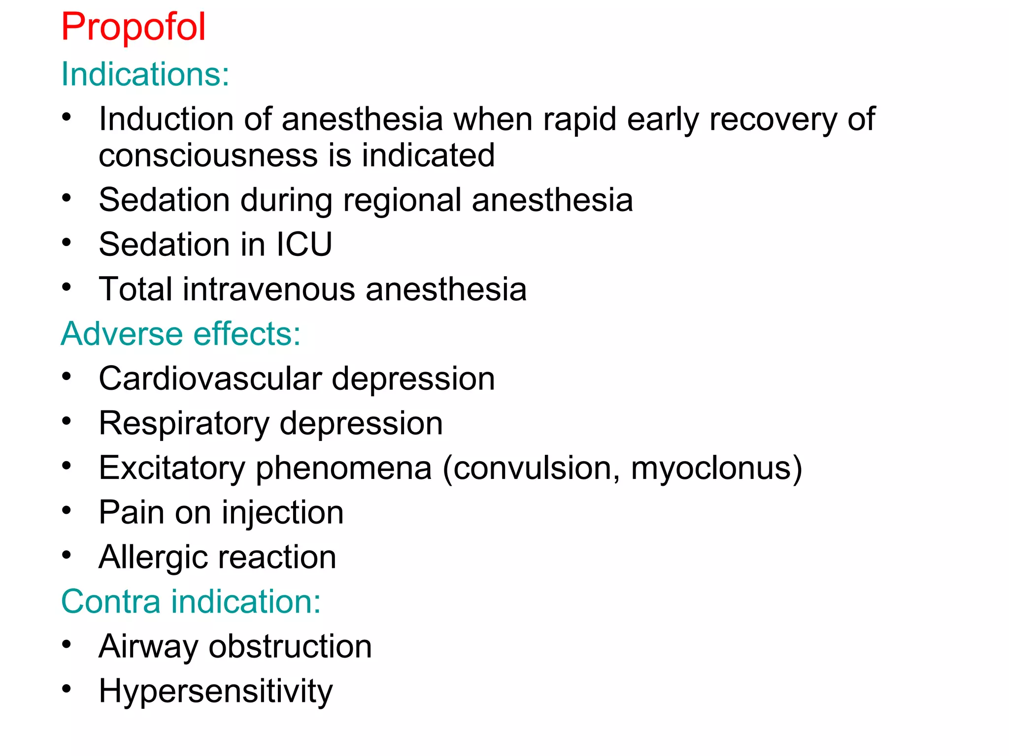 Propofol Indications: Induction of anesthesia when rapid early recovery of consciousness is indicated Sedation during regional anesthesia Sedation in ICU Total intravenous anesthesia Adverse effects: Cardiovascular depression  Respiratory depression Excitatory phenomena (convulsion, myoclonus) Pain on injection Allergic reaction Contra indication: Airway obstruction Hypersensitivity 