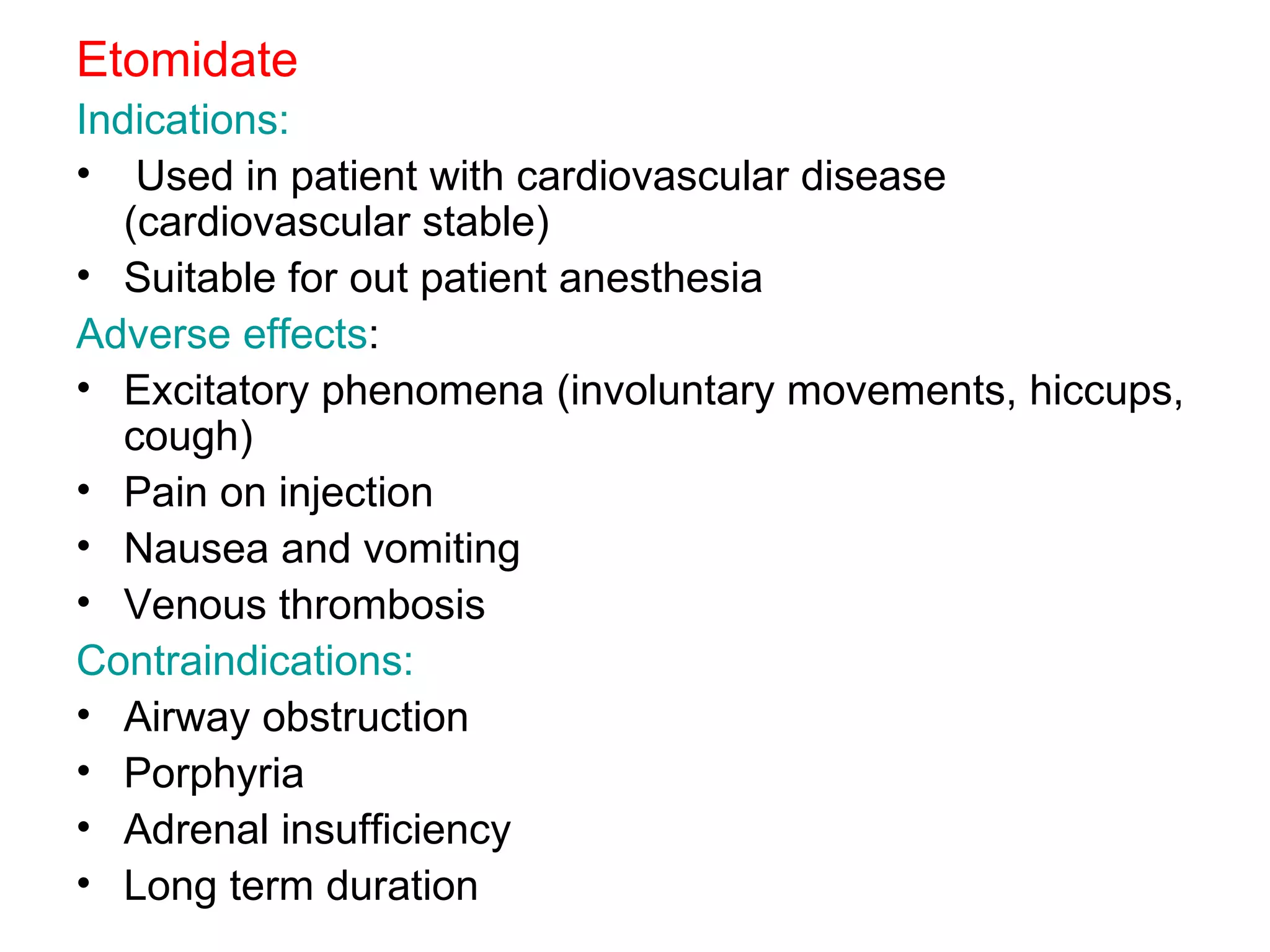 Etomidate Indications: Used in patient with cardiovascular disease (cardiovascular stable) Suitable for out patient anesthesia Adverse effects : Excitatory phenomena (involuntary movements, hiccups, cough) Pain on injection Nausea and vomiting Venous thrombosis Contraindications: Airway obstruction Porphyria Adrenal insufficiency Long term duration 