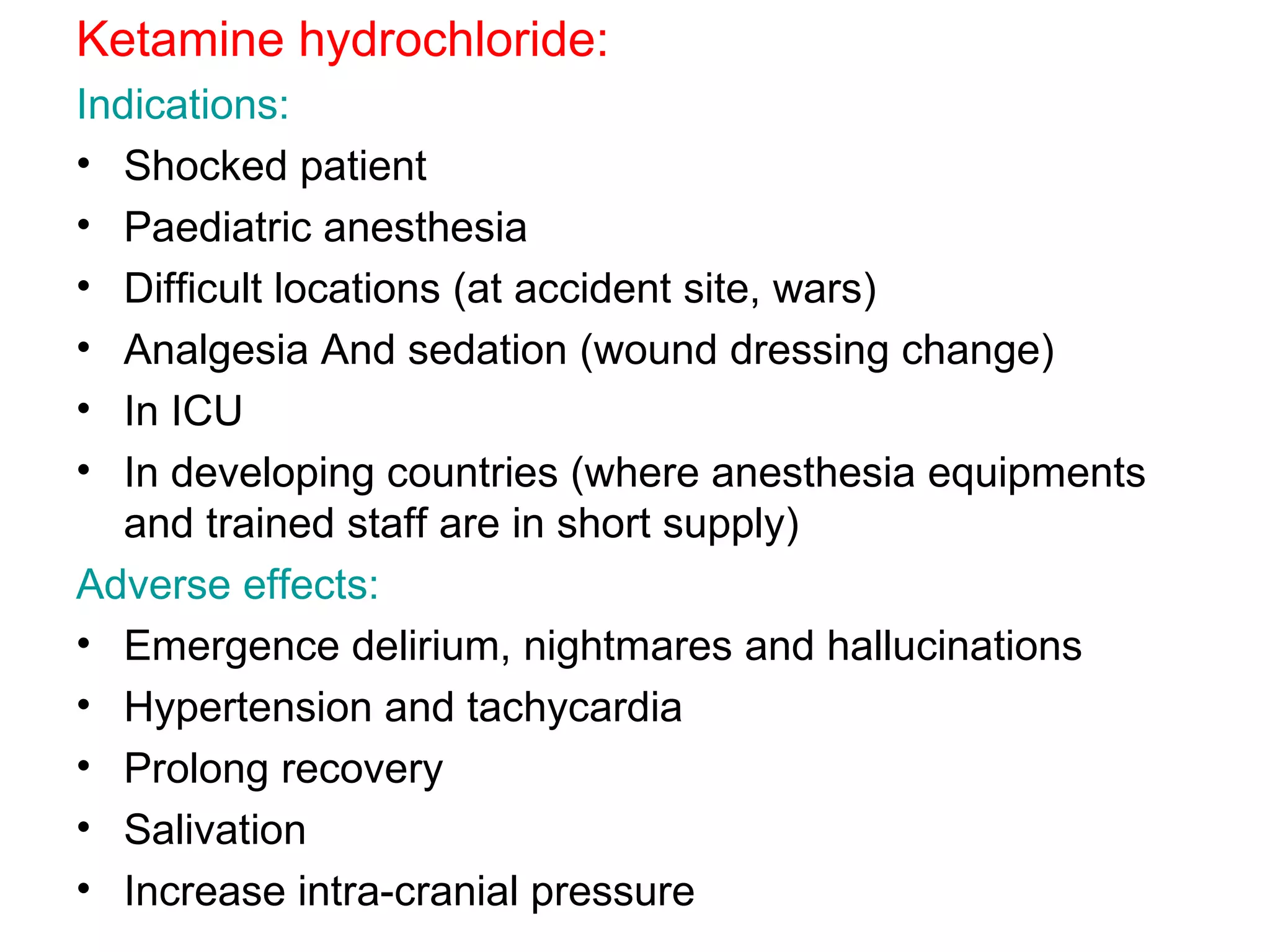 Ketamine hydrochloride: Indications: Shocked patient Paediatric anesthesia Difficult locations (at accident site, wars) Analgesia And sedation (wound dressing change) In ICU In developing countries (where anesthesia equipments and trained staff are in short supply) Adverse effects: Emergence delirium, nightmares and hallucinations Hypertension and tachycardia  Prolong recovery Salivation Increase intra-cranial pressure 