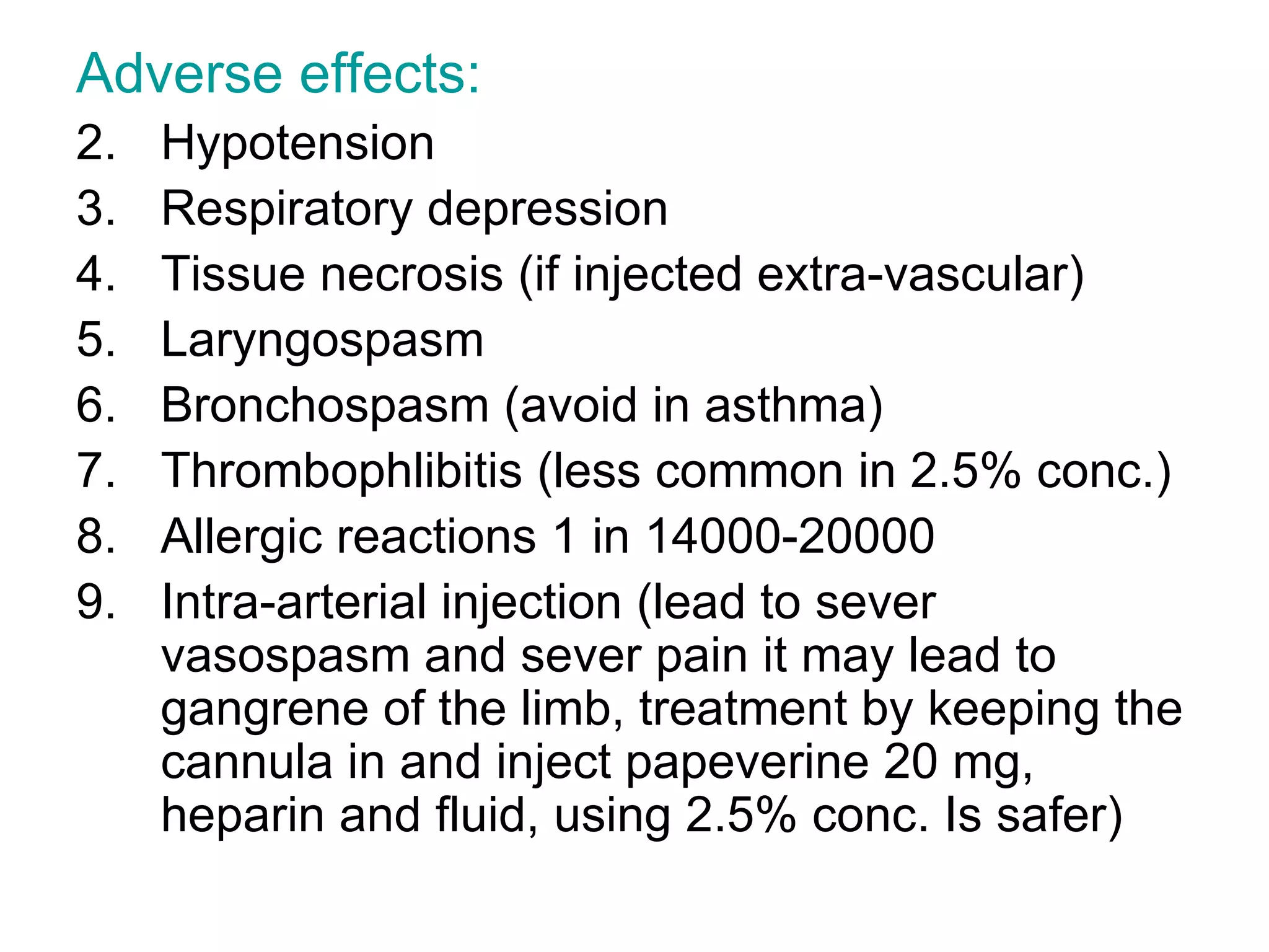 Adverse effects: Hypotension Respiratory depression Tissue necrosis (if injected extra-vascular) Laryngospasm Bronchospasm (avoid in asthma) Thrombophlibitis (less common in 2.5% conc.) Allergic reactions 1 in 14000-20000 Intra-arterial injection (lead to sever vasospasm and sever pain it may lead to gangrene of the limb, treatment by keeping the cannula in and inject papeverine 20 mg, heparin and fluid, using 2.5% conc. Is safer)  