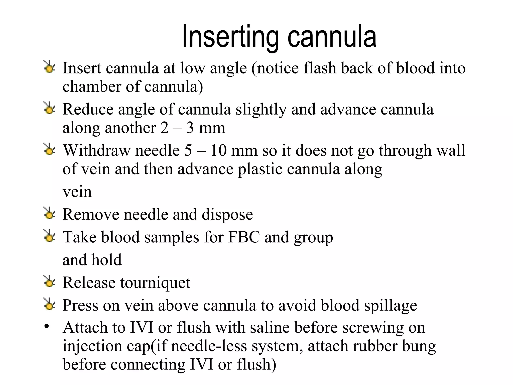 Inserting cannula   Insert cannula at low angle (notice flash back of blood into chamber of cannula) Reduce angle of cannula slightly and advance cannula along another 2 – 3 mm Withdraw needle 5 – 10 mm so it does not go through wall of vein and then advance plastic cannula along  vein Remove needle and dispose Take blood samples for FBC and group  and hold Release tourniquet Press on vein above cannula to avoid blood spillage Attach to IVI or flush with saline before screwing on injection cap(if needle-less system, attach rubber bung before connecting IVI or flush)   