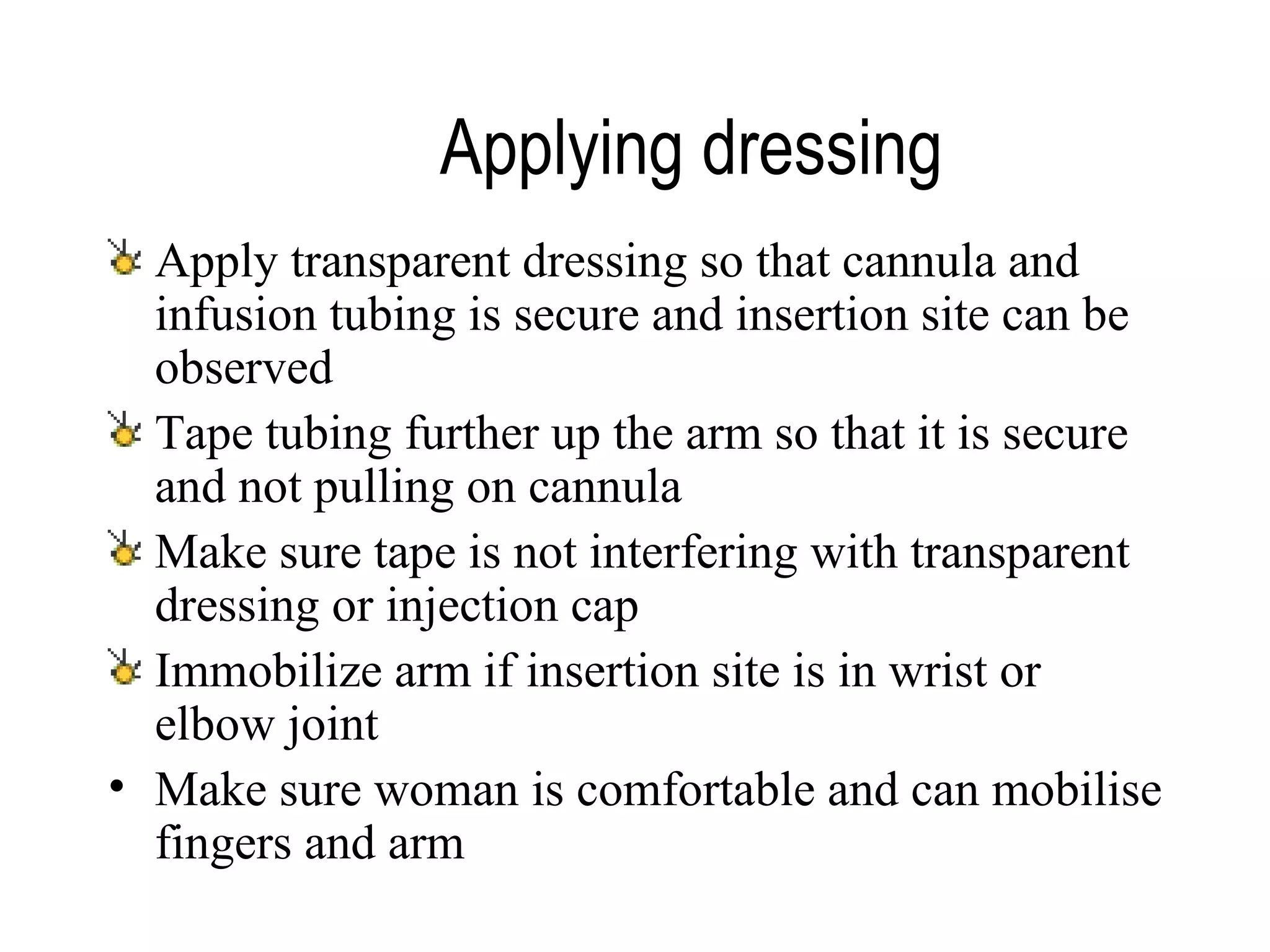 Applying dressing   Apply transparent dressing so that cannula and infusion tubing is secure and insertion site can be observed Tape tubing further up the arm so that it is secure and not pulling on cannula Make sure tape is not interfering with transparent dressing or injection cap Immobilize arm if insertion site is in wrist or elbow joint Make sure woman is comfortable and can mobilise fingers and arm   