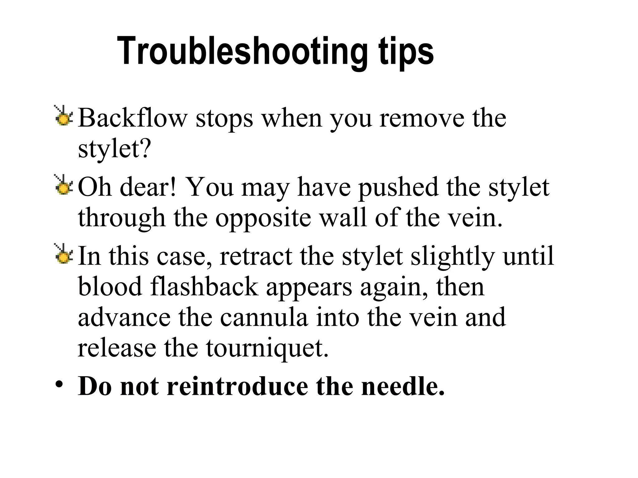 Troubleshooting tips  Backflow stops when you remove the stylet?  Oh dear! You may have pushed the stylet through the opposite wall of the vein.  In this case, retract the stylet slightly until blood flashback appears again, then advance the cannula into the vein and release the tourniquet.  Do not reintroduce the needle.   