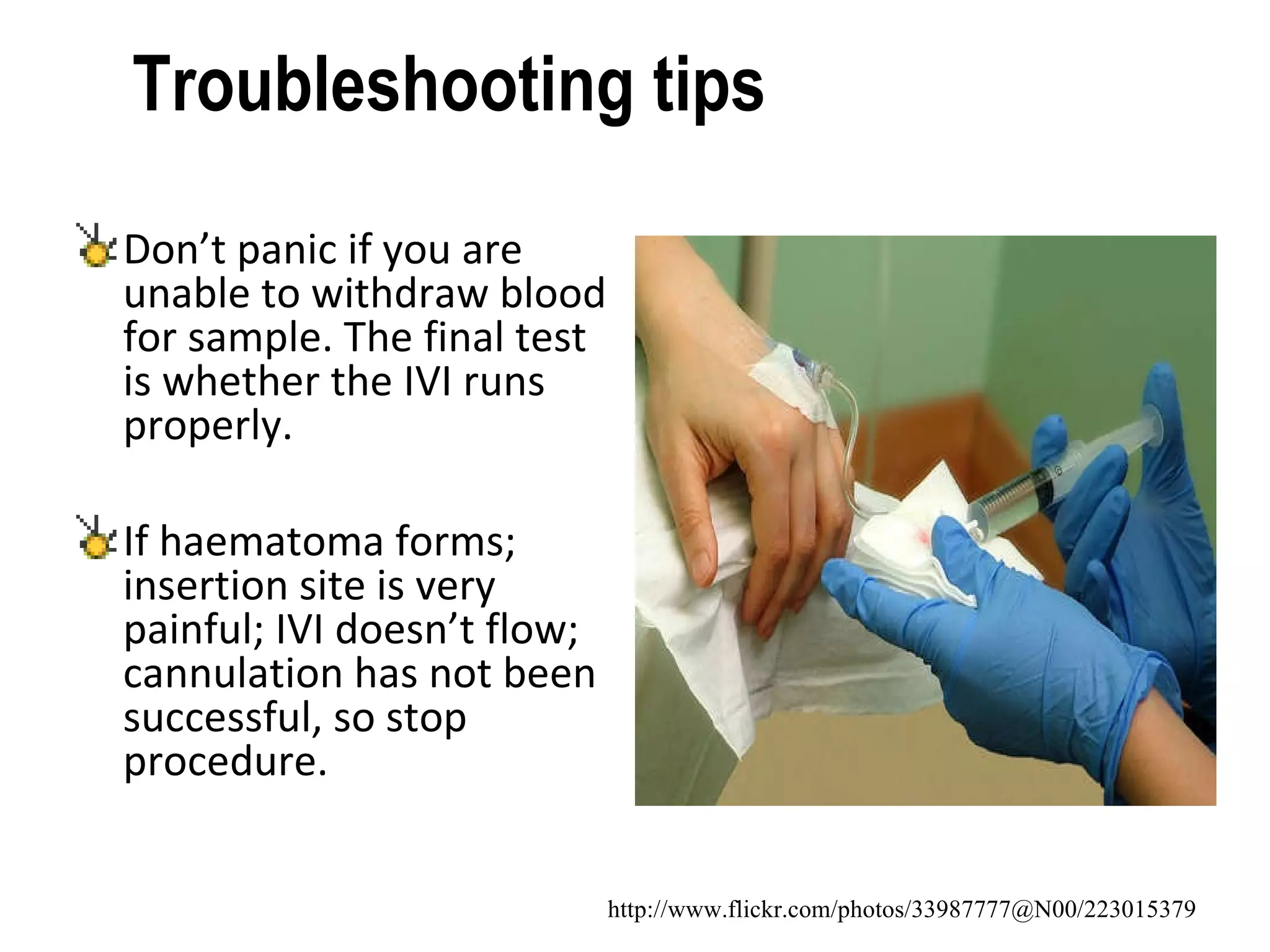 Troubleshooting tips  Don’t panic if you are unable to withdraw blood for sample. The final test is whether the IVI runs properly. If haematoma forms; insertion site is very painful; IVI doesn’t flow; cannulation has not been successful, so stop procedure.  http://www.flickr.com/photos/33987777@N00/223015379 