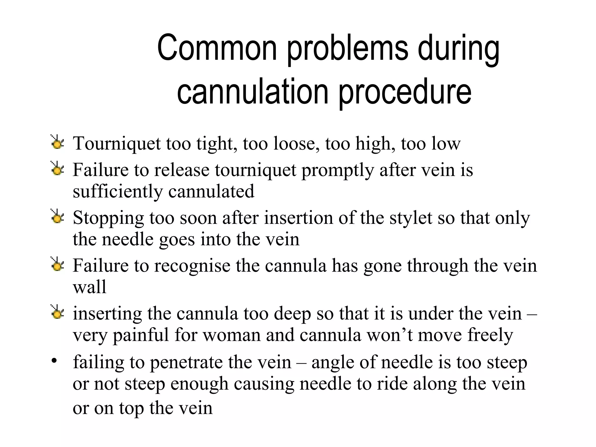 Common problems during cannulation procedure   Tourniquet too tight, too loose, too high, too low Failure to release tourniquet promptly after vein is sufficiently cannulated Stopping too soon after insertion of the stylet so that only the needle goes into the vein Failure to recognise the cannula has gone through the vein wall inserting the cannula too deep so that it is under the vein – very painful for woman and cannula won’t move freely failing to penetrate the vein – angle of needle is too steep or not steep enough causing needle to ride along the vein or on top the vein   