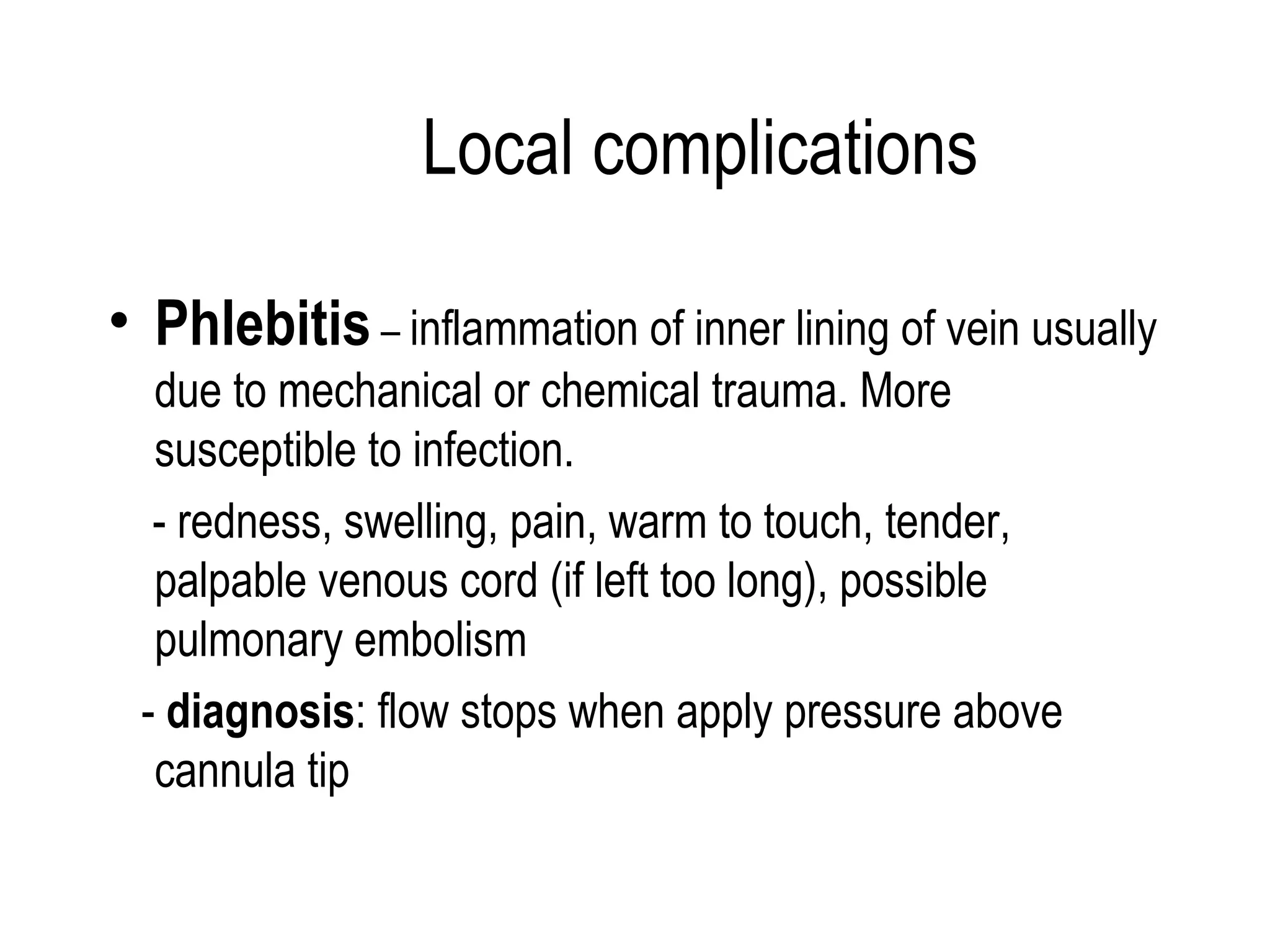 Local complications Phlebitis  –  inflammation of inner lining of vein usually due to mechanical or chemical trauma. More susceptible to infection. - redness, swelling, pain, warm to touch, tender, palpable venous cord (if left too long), possible  pulmonary embolism -  diagnosis : flow stops when apply pressure above cannula tip 