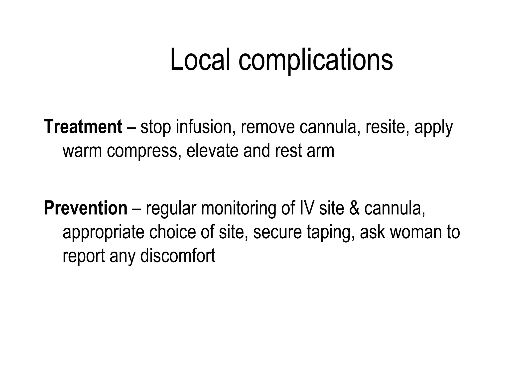 Local complications Treatment  – stop infusion, remove cannula, resite, apply warm compress, elevate and rest arm Prevention  – regular monitoring of IV site & cannula, appropriate choice of site, secure taping, ask woman to report any discomfort 