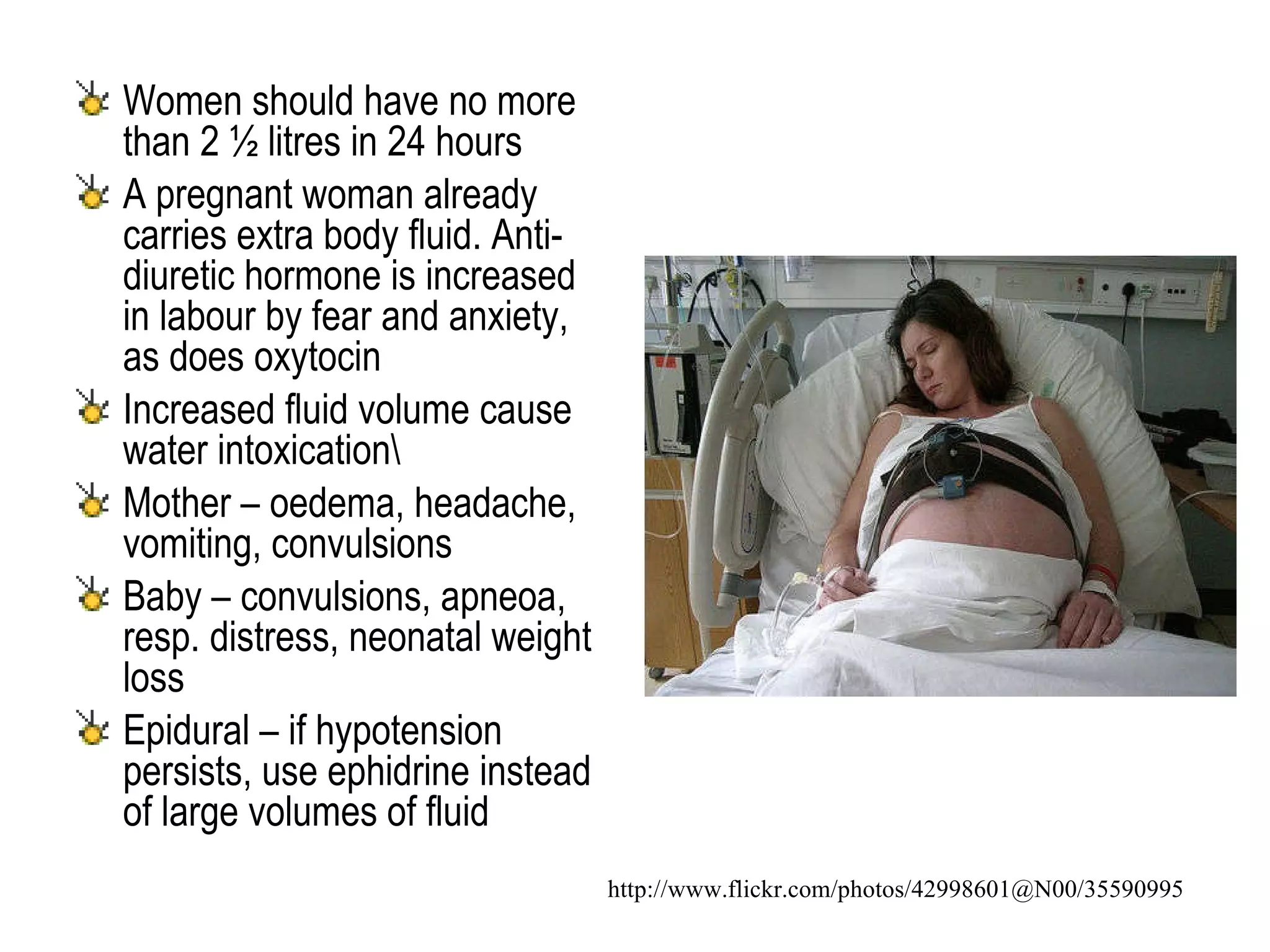Women should have no more than 2 ½ litres in 24 hours A pregnant woman already carries extra body fluid. Anti-diuretic hormone is increased in labour by fear and anxiety, as does oxytocin Increased fluid volume cause water intoxication\ Mother – oedema, headache, vomiting, convulsions Baby – convulsions, apneoa, resp. distress, neonatal weight loss Epidural – if hypotension persists, use ephidrine instead of large volumes of fluid http://www.flickr.com/photos/42998601@N00/35590995 