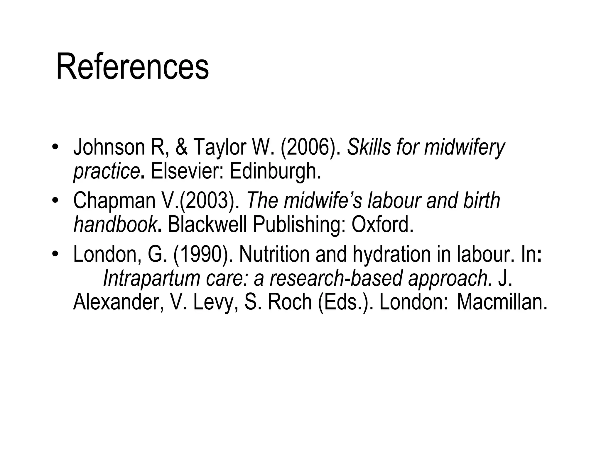 References  Johnson R, & Taylor W. (2006).  Skills for midwifery  practice .  Elsevier: Edinburgh. Chapman V.(2003).  The midwife’s labour and birth  handbook .  Blackwell Publishing: Oxford. London, G. (1990). Nutrition and hydration in labour. In :  Intrapartum care: a research-based approach.   J.  Alexander, V. Levy, S. Roch (Eds.). London:  Macmillan. 