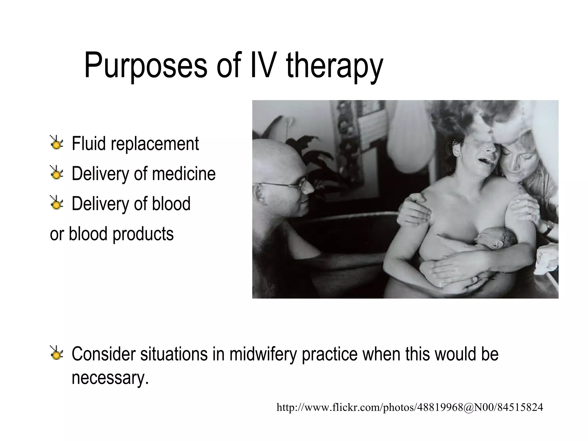 Purposes of IV therapy Fluid replacement Delivery of medicine Delivery of blood  or blood products Consider situations in midwifery practice when this would be necessary. http://www.flickr.com/photos/48819968@N00/84515824 