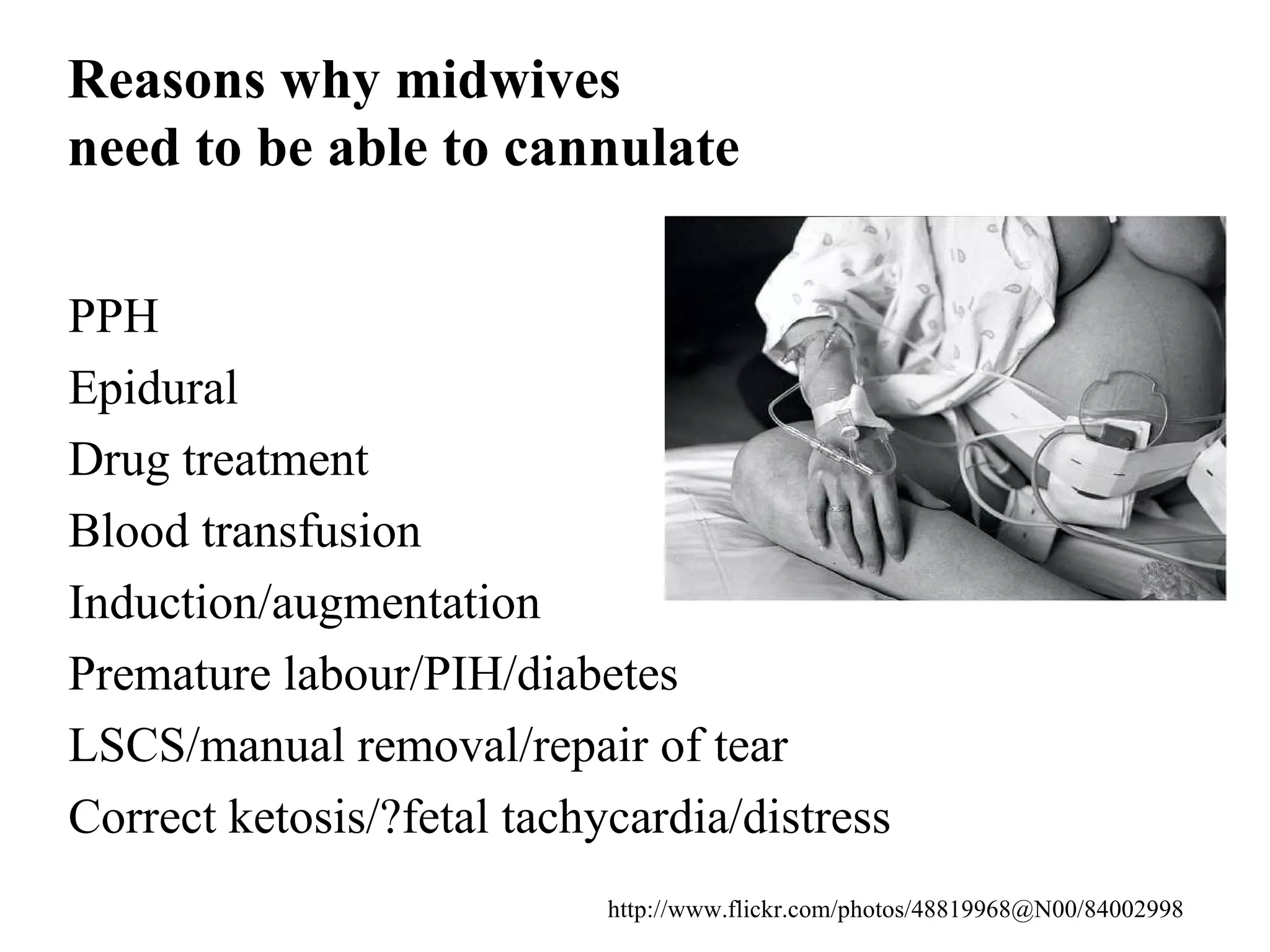 Reasons why midwives  need to be able to cannulate PPH Epidural Drug treatment  Blood transfusion Induction/augmentation Premature labour/PIH/diabetes LSCS/manual removal/repair of tear  Correct ketosis/?fetal tachycardia/distress http://www.flickr.com/photos/48819968@N00/84002998 