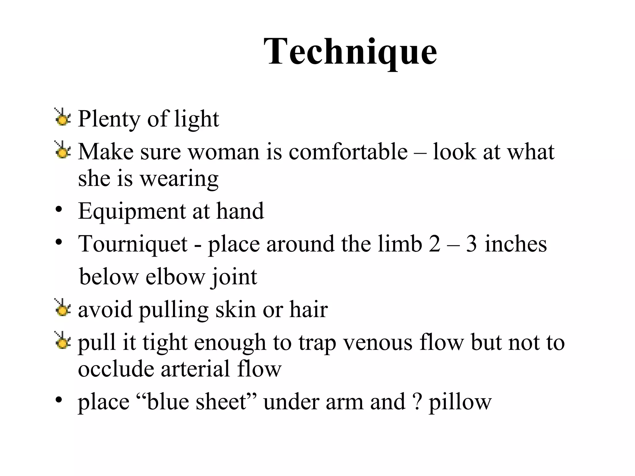 Technique Plenty of light Make sure woman is comfortable – look at what she is wearing Equipment at hand   Tourniquet  -  place around the limb 2 – 3 inches  below elbow joint avoid pulling skin or hair pull it tight enough to trap venous flow but not to occlude arterial flow place “blue sheet” under arm and ? pillow   