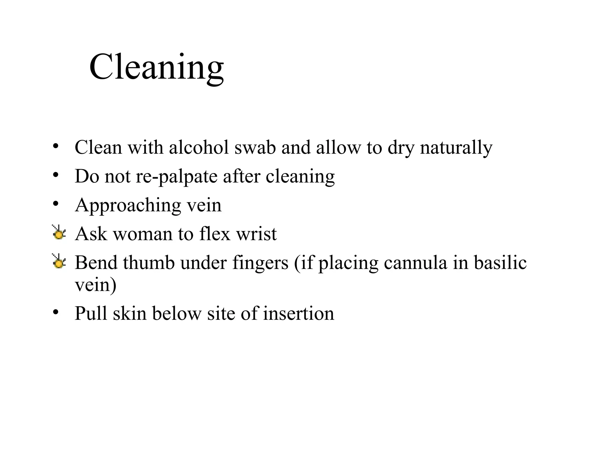 Cleaning Clean with alcohol swab and allow to dry naturally   Do not re-palpate after cleaning   Approaching vein   Ask woman to flex wrist  Bend thumb under fingers (if placing cannula in basilic vein) Pull skin below site of insertion   