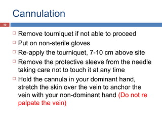 Cannulation
 Remove tourniquet if not able to proceed
 Put on non-sterile gloves
 Re-apply the tourniquet, 7-10 cm above site
 Remove the protective sleeve from the needle
taking care not to touch it at any time
 Hold the cannula in your dominant hand,
stretch the skin over the vein to anchor the
vein with your non-dominant hand (Do not re
palpate the vein)
12
 