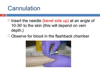Cannulation
 Insert the needle (bevel side up) at an angle of
10-30o
to the skin (this will depend on vein
depth.)
 Observe for blood in the flashback chamber
13
 