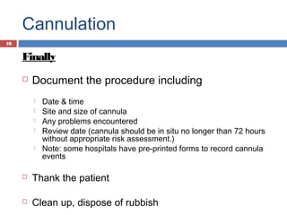 Cannulation
Finally
 Document the procedure including
 Date & time
 Site and size of cannula
 Any problems encountered
 Review date (cannula should be in situ no longer than 72 hours
without appropriate risk assessment.)
 Note: some hospitals have pre-printed forms to record cannula
events
 Thank the patient
 Clean up, dispose of rubbish
18
 